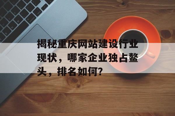 揭秘重庆网站建设行业现状,哪家企业独占鳌头,排名如何? 揭秘重庆网站建设行业现状,哪家企业独占鳌头,排名如何?