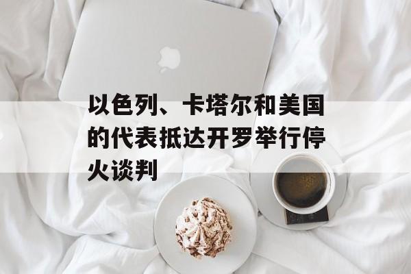 以色列、卡塔尔和美国的代表抵达开罗举行停火谈判