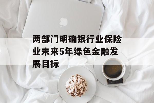 两部门明确银行业保险业未来5年绿色金融发展目标