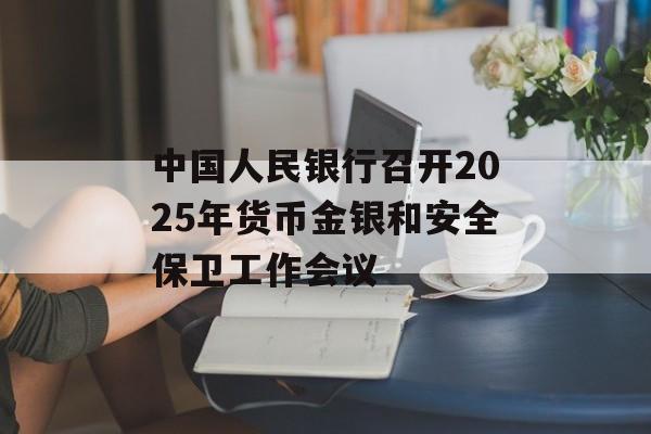 中国人民银行召开2025年货币金银和安全保卫工作会议 中国人民银行召开2025年货币金银和安全保卫工作会议