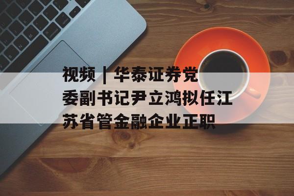视频 | 华泰证券党委副书记尹立鸿拟任江苏省管金融企业正职 视频 | 华泰证券党委副书记尹立鸿拟任江苏省管金融企业正职