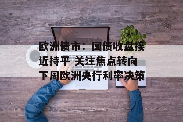 欧洲债市:国债收盘接近持平 关注焦点转向下周欧洲央行利率决策 欧洲债市:国债收盘接近持平 关注焦点转向下周欧洲央行利率决策