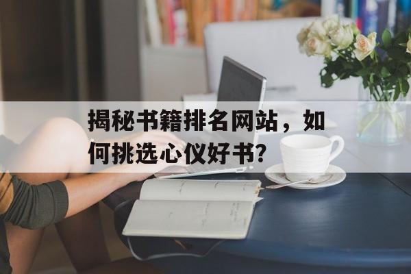 揭秘书籍排名网站,如何挑选心仪好书? 揭秘书籍排名网站,如何挑选心仪好书?