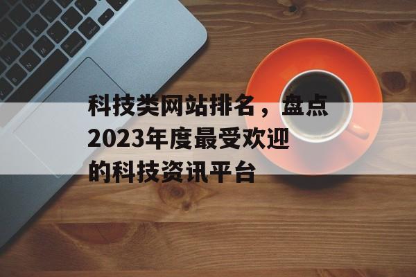 科技类网站排名,盘点2023年度最受欢迎的科技资讯平台 科技类网站排名,盘点2023年度最受欢迎的科技资讯平台