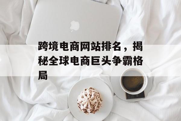 跨境电商网站排名，揭秘全球电商巨头争霸格局
