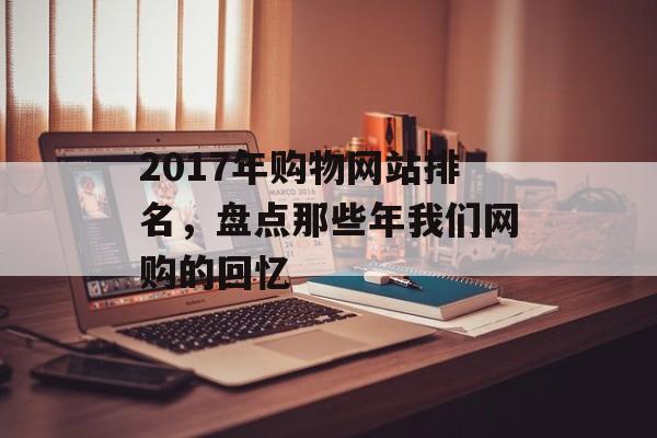 2017年购物网站排名,盘点那些年我们网购的回忆 2017年购物网站排名,盘点那些年我们网购的回忆
