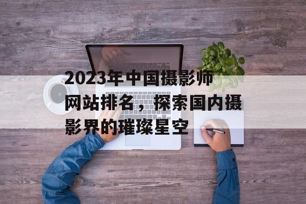 2023年中国摄影师网站排名，探索国内摄影界的璀璨星空