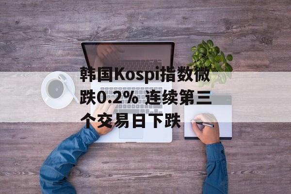 韩国Kospi指数微跌0.2% 连续第三个交易日下跌 韩国Kospi指数微跌0.2% 连续第三个交易日下跌