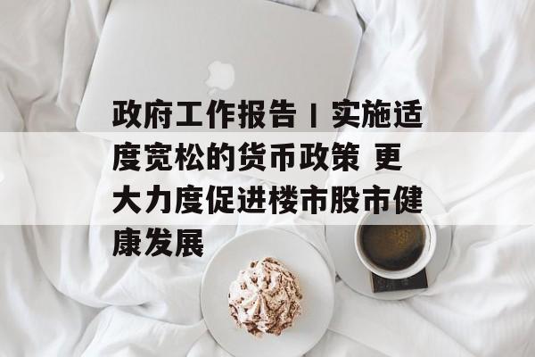 政府工作报告丨实施适度宽松的货币政策 更大力度促进楼市股市健康发展