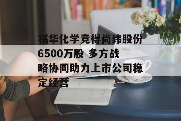 福华化学竞得尚纬股份6500万股 多方战略协同助力上市公司稳定经营 福华化学竞得尚纬股份6500万股 多方战略协同助力上市公司稳定经营