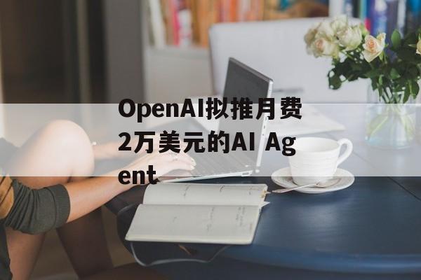 OpenAI拟推月费2万美元的AI Agent OpenAI拟推月费2万美元的AI Agent