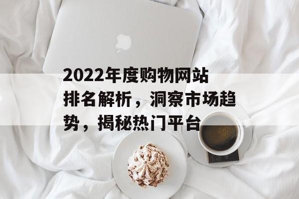 2022年度购物网站排名解析,洞察市场趋势,揭秘热门平台 2022年度购物网站排名解析,洞察市场趋势,揭秘热门平台