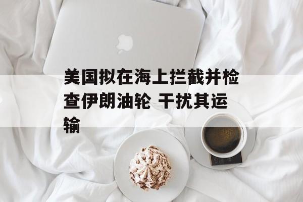 美国拟在海上拦截并检查伊朗油轮 干扰其运输 美国拟在海上拦截并检查伊朗油轮 干扰其运输
