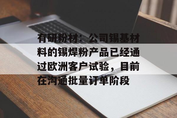 有研粉材:公司锡基材料的锡焊粉产品已经通过欧洲客户试验,目前在沟通批量订单阶段 有研粉材:公司锡基材料的锡焊粉产品已经通过欧洲客户试验,目前在沟通批量订单阶段