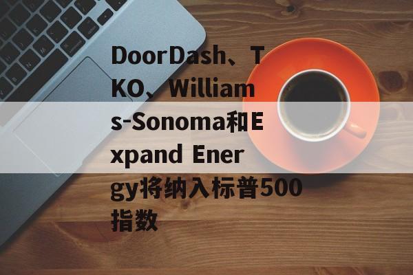 DoorDash、TKO、Williams-Sonoma和Expand Energy将纳入标普500指数 DoorDash、TKO、Williams-Sonoma和Expand Energy将纳入标普500指数