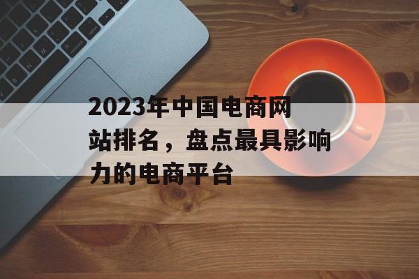 2023年中国电商网站排名,盘点最具影响力的电商平台 2023年中国电商网站排名,盘点最具影响力的电商平台