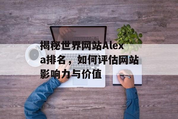 揭秘世界网站Alexa排名，如何评估网站影响力与价值