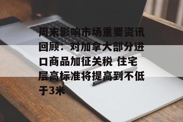 周末影响市场重要资讯回顾：对加拿大部分进口商品加征关税 住宅层高标准将提高到不低于3米