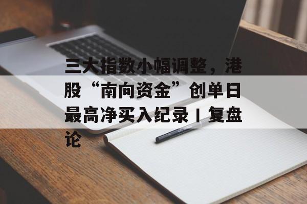 三大指数小幅调整,港股“南向资金”创单日最高净买入纪录丨复盘论 三大指数小幅调整,港股“南向资金”创单日最高净买入纪录丨复盘论