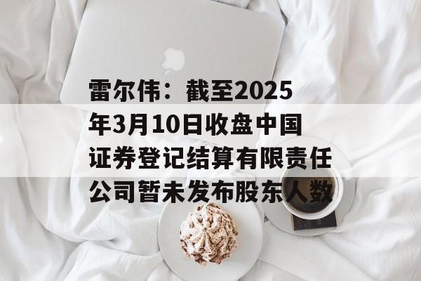雷尔伟:截至2025年3月10日收盘中国证券登记结算有限责任公司暂未发布股东人数 雷尔伟:截至2025年3月10日收盘中国证券登记结算有限责任公司暂未发布股东人数