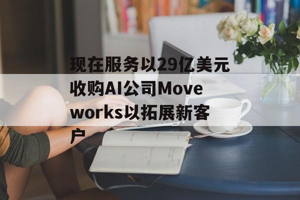 现在服务以29亿美元收购AI公司Moveworks以拓展新客户 现在服务以29亿美元收购AI公司Moveworks以拓展新客户
