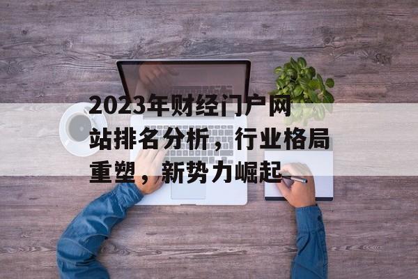 2023年财经门户网站排名分析，行业格局重塑，新势力崛起
