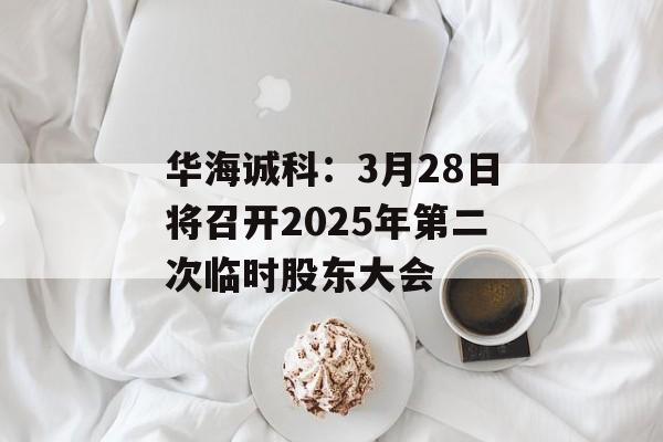 华海诚科:3月28日将召开2025年第二次临时股东大会 华海诚科:3月28日将召开2025年第二次临时股东大会