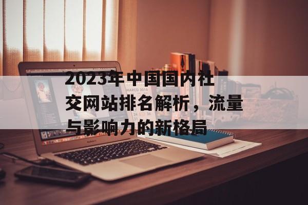 2023年中国国内社交网站排名解析,流量与影响力的新格局 2023年中国国内社交网站排名解析,流量与影响力的新格局