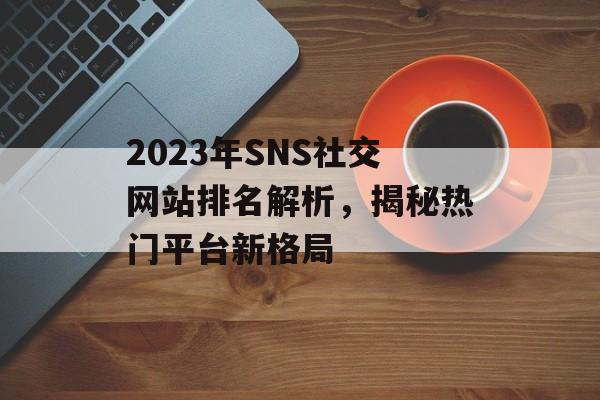 2023年SNS社交网站排名解析,揭秘热门平台新格局 2023年SNS社交网站排名解析,揭秘热门平台新格局