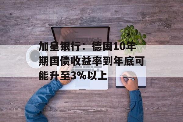 加皇银行:德国10年期国债收益率到年底可能升至3%以上 加皇银行:德国10年期国债收益率到年底可能升至3%以上