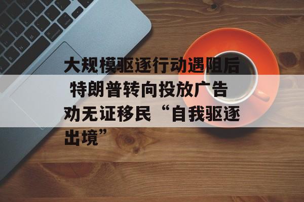 大规模驱逐行动遇阻后 特朗普转向投放广告劝无证移民“自我驱逐出境” 大规模驱逐行动遇阻后 特朗普转向投放广告劝无证移民“自我驱逐出境”