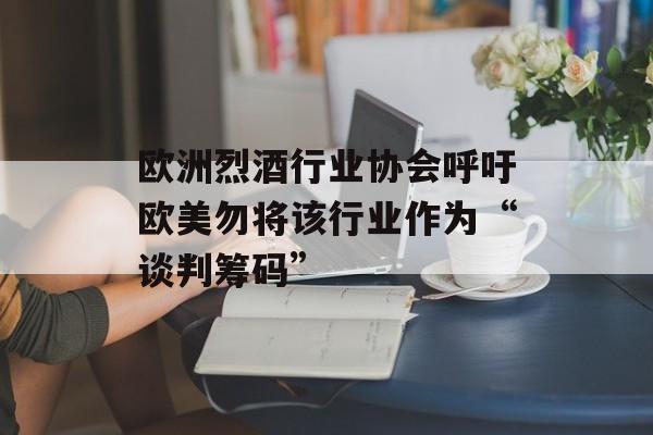 欧洲烈酒行业协会呼吁欧美勿将该行业作为“谈判筹码” 欧洲烈酒行业协会呼吁欧美勿将该行业作为“谈判筹码”