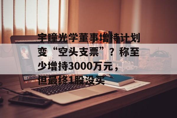 宇瞳光学董事增持计划变“空头支票”?称至少增持3000万元,但最终1股没买 宇瞳光学董事增持计划变“空头支票”?称至少增持3000万元,但最终1股没买