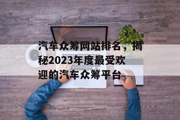 汽车众筹网站排名,揭秘2023年度最受欢迎的汽车众筹平台 汽车众筹网站排名,揭秘2023年度最受欢迎的汽车众筹平台