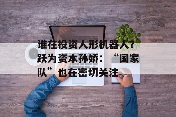 谁在投资人形机器人?跃为资本孙娇:“国家队”也在密切关注 谁在投资人形机器人?跃为资本孙娇:“国家队”也在密切关注