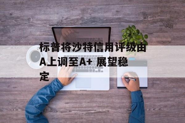 标普将沙特信用评级由A上调至A+ 展望稳定 标普将沙特信用评级由A上调至A+ 展望稳定