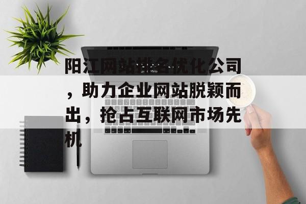 阳江网站排名优化公司,助力企业网站脱颖而出,抢占互联网市场先机 阳江网站排名优化公司,助力企业网站脱颖而出,抢占互联网市场先机