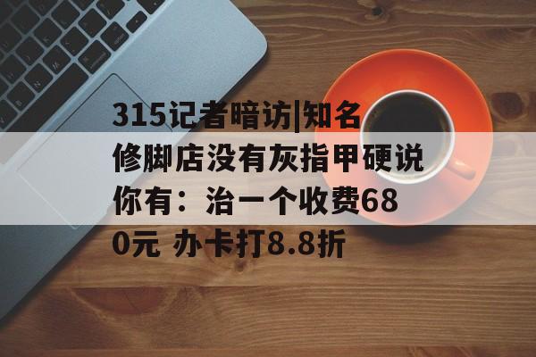 315记者暗访|知名修脚店没有灰指甲硬说你有:治一个收费680元 办卡打8.8折 315记者暗访|知名修脚店没有灰指甲硬说你有:治一个收费680元 办卡打8.8折