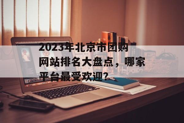 2023年北京市团购网站排名大盘点，哪家平台最受欢迎？
