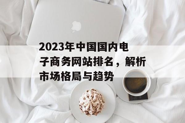 2023年中国国内电子商务网站排名,解析市场格局与趋势 2023年中国国内电子商务网站排名,解析市场格局与趋势