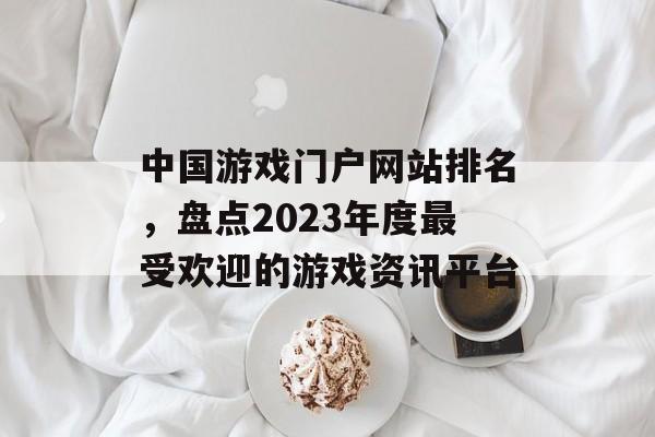 中国游戏门户网站排名，盘点2023年度最受欢迎的游戏资讯平台