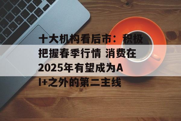 十大机构看后市：积极把握春季行情 消费在2025年有望成为AI+之外的第二主线
