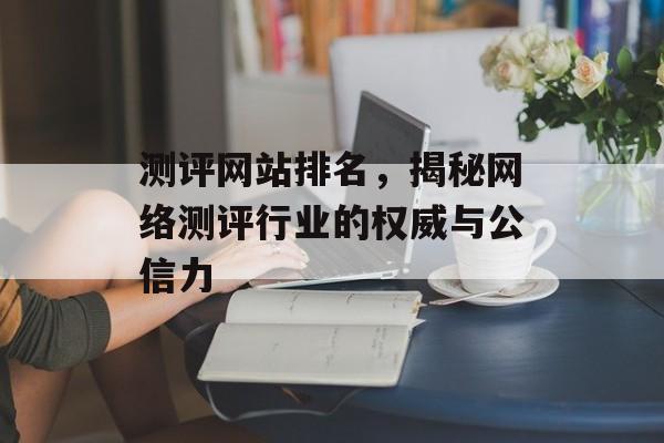 测评网站排名，揭秘网络测评行业的权威与公信力