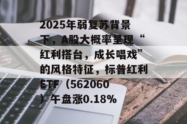 2025年弱复苏背景下,A股大概率呈现“红利搭台,成长唱戏”的风格特征,标普红利ETF(562060)午盘涨0.18% 2025年弱复苏背景下,A股大概率呈现“红利搭台,成长唱戏”的风格特征,标普红利ETF(562060)午盘涨0.18%