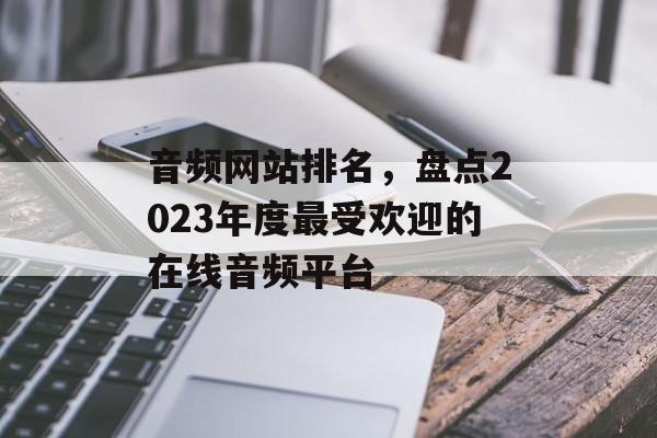 音频网站排名,盘点2023年度最受欢迎的在线音频平台 音频网站排名,盘点2023年度最受欢迎的在线音频平台