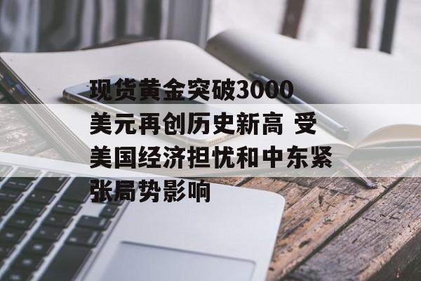 现货黄金突破3000美元再创历史新高 受美国经济担忧和中东紧张局势影响