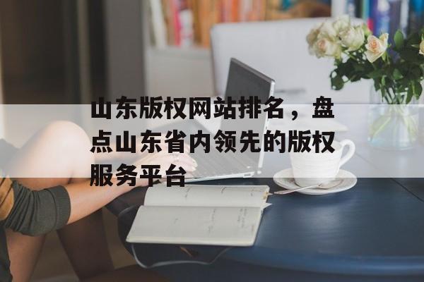 山东版权网站排名，盘点山东省内领先的版权服务平台
