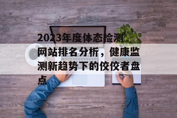 2023年度体态检测网站排名分析，健康监测新趋势下的佼佼者盘点