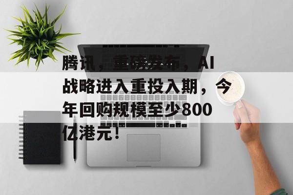 腾讯,重磅发布,AI战略进入重投入期,今年回购规模至少800亿港元! 腾讯,重磅发布,AI战略进入重投入期,今年回购规模至少800亿港元!