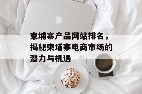 柬埔寨产品网站排名,揭秘柬埔寨电商市场的潜力与机遇 柬埔寨产品网站排名,揭秘柬埔寨电商市场的潜力与机遇